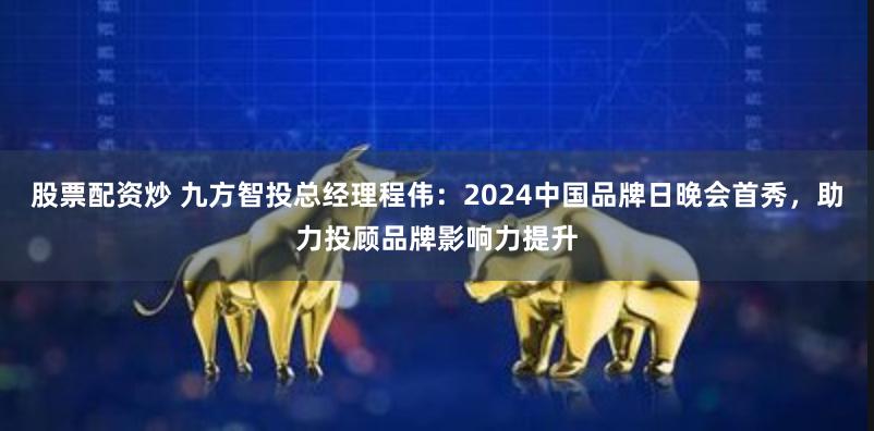 股票配资炒 九方智投总经理程伟：2024中国品牌日晚会首秀，助力投顾品牌影响力提升