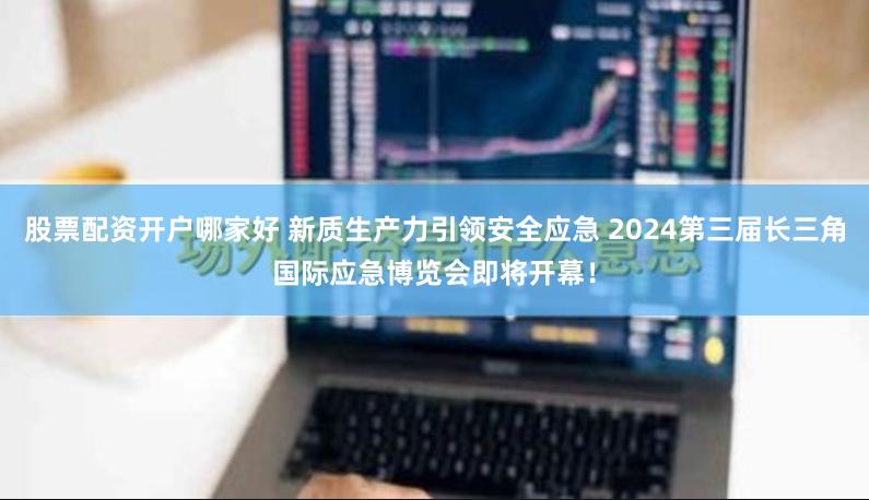 股票配资开户哪家好 新质生产力引领安全应急 2024第三届长三角国际应急博览会即将开幕！