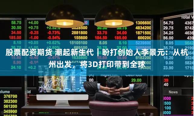 股票配资期货 潮起新生代｜盼打创始人李景元：从杭州出发，将3D打印带到全球