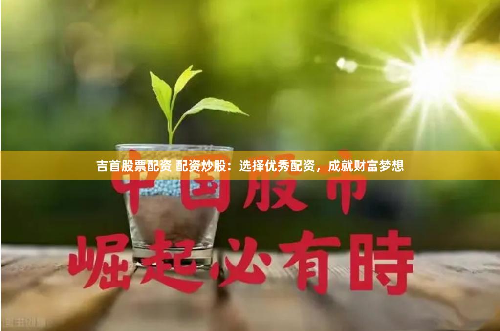 吉首股票配资 配资炒股：选择优秀配资，成就财富梦想