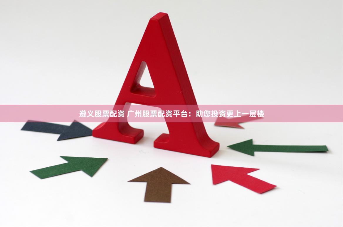 遵义股票配资 广州股票配资平台：助您投资更上一层楼